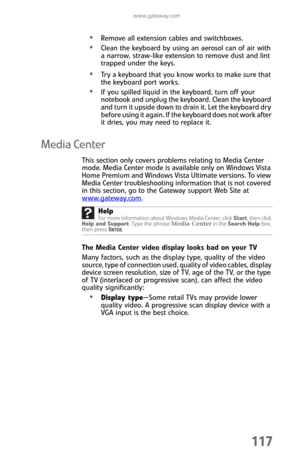Page 125www.gateway.com
117
Remove all extension cables and switchboxes.
Clean the keyboard by using an aerosol can of air with 
a narrow, straw-like extension to remove dust and lint 
trapped under the keys.
Try a keyboard that you know works to make sure that 
the keyboard port works.
If you spilled liquid in the keyboard, turn off your 
notebook and unplug the keyboard. Clean the keyboard 
and turn it upside down to drain it. Let the keyboard dry 
before using it again. If the keyboard does not work after 
it...