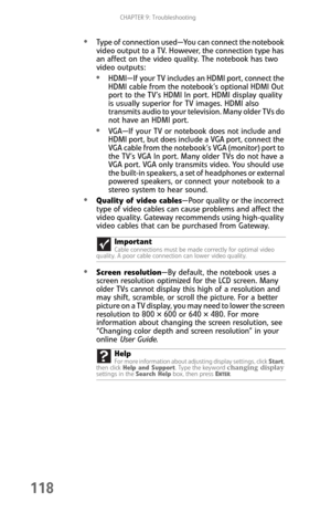 Page 126CHAPTER 9: Troubleshooting
118
Type of connection used—You can connect the notebook 
video output to a TV. However, the connection type has 
an affect on the video quality. The notebook has two 
video outputs:
HDMI—If your TV includes an HDMI port, connect the 
HDMI cable from the notebook’s optional HDMI Out 
port to the TV’s HDMI In port. HDMI display quality 
is usually superior for TV images. HDMI also 
transmits audio to your television. Many older TVs do 
not have an HDMI port.
VGA—If your TV or...