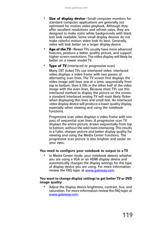Page 127www.gateway.com
119
Size of display device—Small computer monitors for 
standard computer applications are generally not 
optimized for motion video playback. Although they 
offer excellent resolutions and refresh rates, they are 
designed to make static white backgrounds with black 
text look readable. Some small display devices do not 
make colorful motion video look its best. Generally, 
video will look better on a larger display device.
Age of the TV—Newer TVs usually have more advanced 
features,...