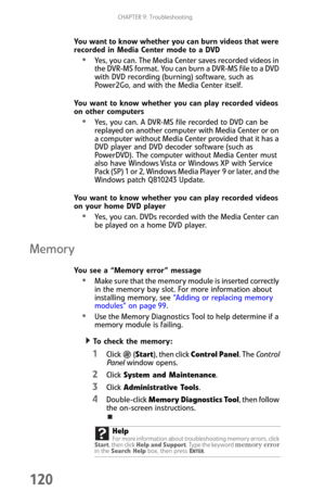 Page 128CHAPTER 9: Troubleshooting
120
You want to know whether you can burn videos that were 
recorded in Media Center mode to a DVD
Yes, you can. The Media Center saves recorded videos in 
the DVR-MS format. You can burn a DVR-MS file to a DVD 
with DVD recording (burning) software, such as 
Power2Go, and with the Media Center itself.
You want to know whether you can play recorded videos 
on other computers
Yes, you can. A DVR-MS file recorded to DVD can be 
replayed on another computer with Media Center or on...