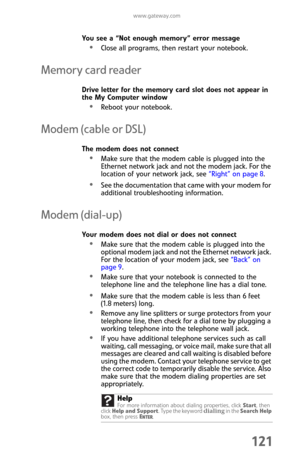 Page 129www.gateway.com
121
You see a “Not enough memory” error message
Close all programs, then restart your notebook.
Memory card reader
Drive letter for the memory card slot does not appear in 
the My Computer window
Reboot your notebook.
Modem (cable or DSL)
The modem does not connect
Make sure that the modem cable is plugged into the 
Ethernet network jack and not the modem jack. For the 
location of your network jack, see “Right” on page 8.
See the documentation that came with your modem for 
additional...