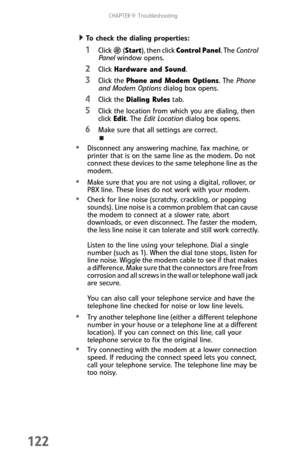 Page 130CHAPTER 9: Troubleshooting
122
  To check the dialing properties:
1Click  (Start), then click Control Panel. The Control 
Panel window opens.
2Click Hardware and Sound.
3Click the Phone and Modem Options. The Phone 
and Modem Options dialog box opens.
4Click the Dialing Rules tab.
5Click the location from which you are dialing, then 
click Edit. The Edit Location dialog box opens.
6Make sure that all settings are correct.
Disconnect any answering machine, fax machine, or 
printer that is on the same line...