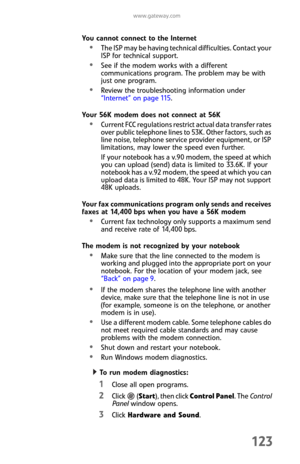 Page 131www.gateway.com
123
You cannot connect to the Internet
The ISP may be having technical difficulties. Contact your 
ISP for technical support.
See if the modem works with a different 
communications program. The problem may be with 
just one program.
Review the troubleshooting information under 
“Internet” on page 115.
Your 56K modem does not connect at 56K
Current FCC regulations restrict actual data transfer rates 
over public telephone lines to 53K. Other factors, such as 
line noise, telephone service...