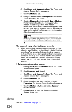 Page 132CHAPTER 9: Troubleshooting
124
4Click Phone and Modem Options. The Phone and 
Modem Options dialog box opens.
5Click the Modems tab.
6Click your modem, then click Properties. The Modem 
Properties dialog box opens.
7Click the Diagnostic tab, then click Query Modem. 
If information about the modem appears, the 
modem passed diagnostics. If no modem 
information is available, a white screen appears with 
no data, or if you get an error such as port already 
open or the modem has failed to respond, the...