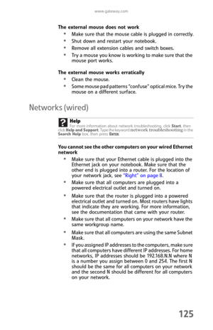 Page 133www.gateway.com
125
The external mouse does not work
Make sure that the mouse cable is plugged in correctly.
Shut down and restart your notebook.
Remove all extension cables and switch boxes.
Try a mouse you know is working to make sure that the 
mouse port works.
The external mouse works erratically
Clean the mouse.
Some mouse pad patterns “confuse” optical mice. Try the 
mouse on a different surface.
Networks (wired)
You cannot see the other computers on your wired Ethernet 
network
Make sure that your...
