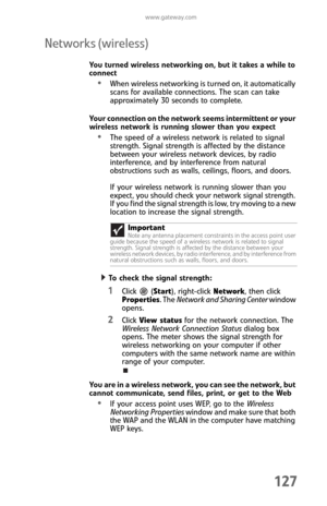 Page 135www.gateway.com
127
Networks (wireless)
You turned wireless networking on, but it takes a while to 
connect
When wireless networking is turned on, it automatically 
scans for available connections. The scan can take 
approximately 30 seconds to complete.
Your connection on the network seems intermittent or your 
wireless network is running slower than you expect
The speed of a wireless network is related to signal 
strength. Signal strength is affected by the distance 
between your wireless network...