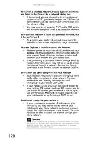 Page 136CHAPTER 9: Troubleshooting
128
You are in a wireless network, but no available networks 
are listed in the Connect to a network dialog box
If the network you are attempting to access does not 
broadcast its SSID, you need to request the SSID from the 
administrator and add that network’s information into 
the wireless utility.
You may want to try entering ANY as the SSID, which 
will make the computer try to auto-detect the network.
Your wireless network is listed as a preferred network, but 
it has an...