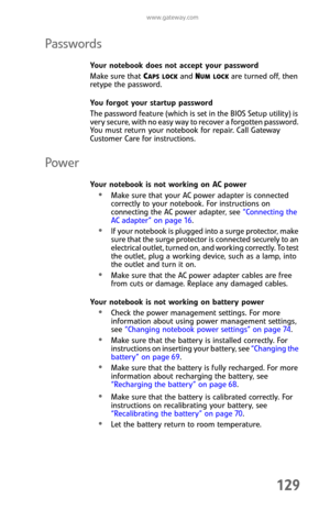 Page 137www.gateway.com
129
Passwords
Your notebook does not accept your password
Make sure that C
APS LOCK and NUM LOCK are turned off, then 
retype the password.
You forgot your startup password
The password feature (which is set in the BIOS Setup utility) is 
very secure, with no easy way to recover a forgotten password. 
You must return your notebook for repair. Call Gateway 
Customer Care for instructions.
Power
Your notebook is not working on AC power
Make sure that your AC power adapter is connected...