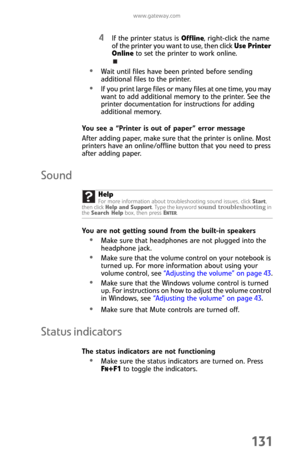 Page 139www.gateway.com
131
4If the printer status is Offline, right-click the name 
of the printer you want to use, then click Use Printer 
Online to set the printer to work online.
Wait until files have been printed before sending 
additional files to the printer.
If you print large files or many files at one time, you may 
want to add additional memory to the printer. See the 
printer documentation for instructions for adding 
additional memory.
You see a “Printer is out of paper” error message
After adding...