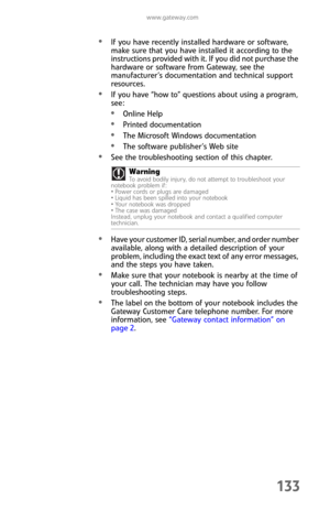 Page 141www.gateway.com
133
If you have recently installed hardware or software, 
make sure that you have installed it according to the 
instructions provided with it. If you did not purchase the 
hardware or software from Gateway, see the 
manufacturer’s documentation and technical support 
resources.
If you have “how to” questions about using a program, 
see:
Online Help
Printed documentation
The Microsoft Windows documentation
The software publisher’s Web site
See the troubleshooting section of this chapter....