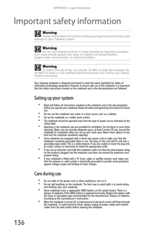 Page 144APPENDIX A: Legal Information
136
Important safety information
Your Gateway notebook is designed and tested to meet the latest standards for safety of 
information technology equipment. However, to ensure safe use of this notebook, it is important 
that the safety instructions marked on the notebook and in the documentation are followed.
Setting up your system
Read and follow all instructions marked on the notebook and in the documentation 
before you operate your notebook. Retain all safety and...