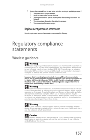 Page 145www.gateway.com
137
Unplug the notebook from the wall outlet and refer servicing to qualified personnel if:The power cord or plug is damaged.Liquid has been spilled into the notebook.The notebook does not operate properly when the operating instructions are 
followed.
The notebook was dropped or the cabinet is damaged.The notebook performance changes.
Replacement parts and accessories
Use only replacement parts and accessories recommended by Gateway.
Regulatory compliance 
statements
Wireless guidance...