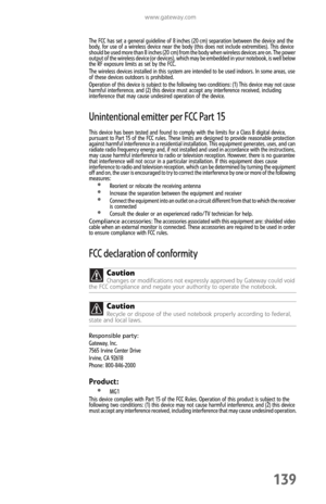 Page 147www.gateway.com
139
The FCC has set a general guideline of 8 inches (20 cm) separation between the device and the 
body, for use of a wireless device near the body (this does not include extremities). This device 
sh o ul d  be use d mo re th an  8 i nch es ( 20 cm)  fro m th e  b o dy wh e n wi rel ess  devi c es  are o n .  The  powe r 
output of the wireless device (or devices), which may be embedded in your notebook, is well below 
the RF exposure limits as set by the FCC.
The wireless devices...