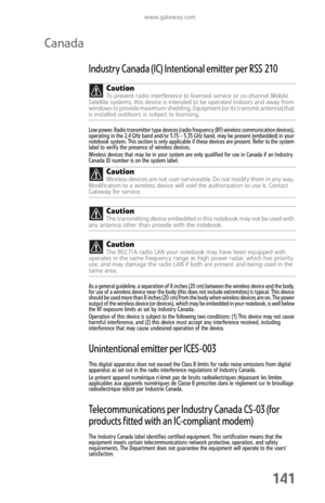 Page 149www.gateway.com
141
Canada
Industry Canada (IC) Intentional emitter per RSS 210
Low power, Radio transmitter type devices (radio frequency (RF) wireless communication devices), 
operating in the 2.4 GHz band and/or 5.15 – 5.35 GHz band, may be present (embedded) in your 
notebook system. This section is only applicable if these devices are present. Refer to the system 
label to verify the presence of wireless devices.
Wireless devices that may be in your system are only qualified for use in Canada if an...