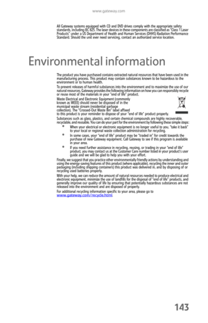 Page 151www.gateway.com
143
All Gateway systems equipped with CD and DVD drives comply with the appropriate safety 
standards, including IEC 825. The laser devices in these components are classified as “Class 1 Laser 
Products” under a US Department of Health and Human Services (DHHS) Radiation Performance 
Standard. Should the unit ever need servicing, contact an authorized service location.
Environmental information
The product you have purchased contains extracted natural resources that have been used in the...