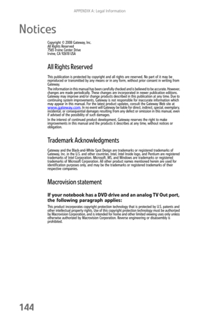 Page 152APPENDIX A: Legal Information
144
Notices
Copyright © 2008 Gateway, Inc.
All Rights Reserved
7565 Irvine Center Drive
Irvine, CA 92618 USA
All Rights Reserved
This publication is protected by copyright and all rights are reserved. No part of it may be 
reproduced or transmitted by any means or in any form, without prior consent in writing from 
Gateway.
The information in this manual has been carefully checked and is believed to be accurate. However, 
changes are made periodically. These changes are...