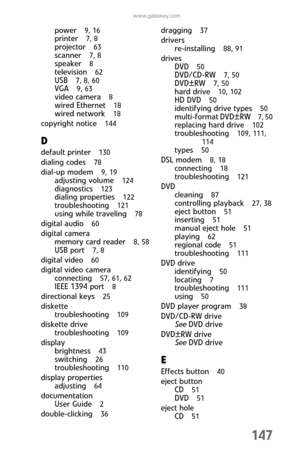 Page 155147
www.gateway.com
power  9, 16
printer  7, 8
projector  63
scanner  7, 8
speaker  8
television  62
USB  7, 8, 60
VGA  9, 63
video camera  8
wired Ethernet  18
wired network  18
copyright notice  144
D
default printer  130
dialing codes  78
dial-up modem  9, 19
adjusting volume  124
diagnostics  123
dialing properties  122
troubleshooting  121
using while traveling  78
digital audio  60
digital camera
memory card reader  
8, 58
USB port  7, 8
digital video  60
digital video camera
connecting  
57, 61,...