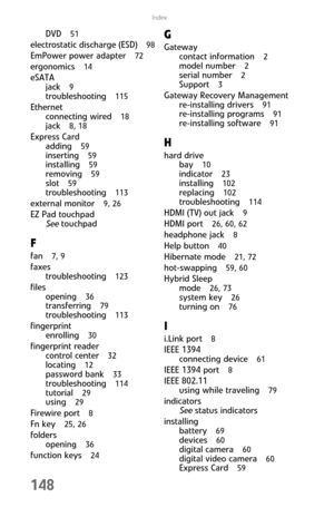Page 156148
Index
DVD  51
electrostatic discharge (ESD)  98
EmPower power adapter  72
ergonomics  14
eSATA
jack  
9
troubleshooting  115
Ethernet
connecting wired  
18
jack  8, 18
Express Card
adding  
59
inserting  59
installing  59
removing  59
slot  59
troubleshooting  113
external monitor  9, 26
EZ Pad touchpad
See touchpad
F
fan  7, 9
faxes
troubleshooting  
123
files
opening  
36
transferring  79
troubleshooting  113
fingerprint
enrolling  
30
fingerprint reader
control center  
32
locating  12
password...