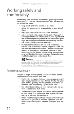Page 22CHAPTER 3: Setting Up and Getting Started
14
Working safely and 
comfortably
Before using your notebook, follow these general guidelines 
for setting up a safe and comfortable work area and avoiding 
discomfort and strain:
Keep hands and arms parallel to the floor.
Adjust the screen so it is perpendicular to your line of 
sight.
Place your feet flat on the floor or on a footrest.
Although notebooks are sometimes called “laptops,” do 
not use your notebook while it rests on your unprotected 
lap. Notebook...