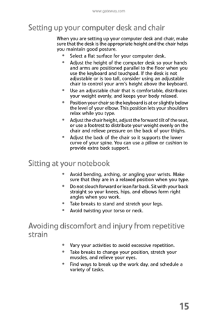 Page 23www.gateway.com
15
Setting up your computer desk and chair
When you are setting up your computer desk and chair, make 
sure that the desk is the appropriate height and the chair helps 
you maintain good posture.
Select a flat surface for your computer desk.
Adjust the height of the computer desk so your hands 
and arms are positioned parallel to the floor when you 
use the keyboard and touchpad. If the desk is not 
adjustable or is too tall, consider using an adjustable 
chair to control your arm’s...