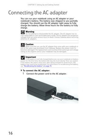 Page 24CHAPTER 3: Setting Up and Getting Started
16
Connecting the AC adapter
You can run your notebook using an AC adapter or your 
notebook’s battery. The battery was shipped to you partially 
charged. You should use the AC adapter right away to fully 
charge the battery. Allow three hours for the battery to fully 
charge.
To connect the AC adapter:  
1Connect the power cord to the AC adapter. Warning
Do not attempt to disassemble the AC adapter. The AC adapter has no 
user-replaceable or user-serviceable...