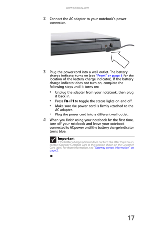 Page 25www.gateway.com
17
2Connect the AC adapter to your notebook’s power 
connector.
3Plug the power cord into a wall outlet. The battery 
charge indicator turns on (see “Front” on page 6 for the 
location of the battery charge indicator). If the battery 
charge indicator does not turn on, complete the 
following steps until it turns on:
Unplug the adapter from your notebook, then plug 
it back in.
Press FN+F1 to toggle the status lights on and off.
Make sure the power cord is firmly attached to the 
AC...