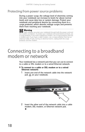 Page 26CHAPTER 3: Setting Up and Getting Started
18
Protecting from power source problems
During a power surge, the voltage level of electricity coming 
into your notebook can increase to levels far above normal 
levels and cause data loss or system damage. Protect your 
notebook and peripheral devices by connecting them to a 
surge protector, which absorbs voltage surges and prevents 
them from reaching your notebook.
Connecting to a broadband 
modem or network
Your notebook has a network jack that you can use...