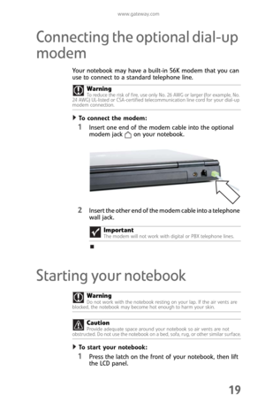 Page 27www.gateway.com
19
Connecting the optional dial-up 
modem
Your notebook may have a built-in 56K modem that you can 
use to connect to a standard telephone line.
To connect the modem:  
1Insert one end of the modem cable into the optional 
modem jack on your notebook.
2Insert the other end of the modem cable into a telephone 
wall jack. 
Starting your notebook
To start your notebook:  
1Press the latch on the front of your notebook, then lift 
the LCD panel. Warning
To reduce the risk of fire, use only...