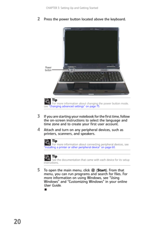 Page 28CHAPTER 3: Setting Up and Getting Started
20
2Press the power button located above the keyboard.
3If you are starting your notebook for the first time, follow 
the on-screen instructions to select the language and 
time zone and to create your first user account.
4Attach and turn on any peripheral devices, such as 
printers, scanners, and speakers.
5To open the main menu, click  (Start). From that 
menu, you can run programs and search for files. For 
more information on using Windows, see “Using...