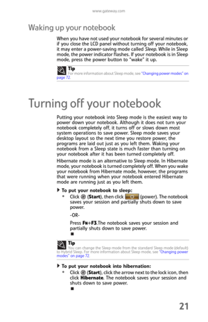 Page 29www.gateway.com
21
Waking up your notebook
When you have not used your notebook for several minutes or 
if you close the LCD panel without turning off your notebook, 
it may enter a power-saving mode called Sleep. While in Sleep 
mode, the power indicator flashes. If your notebook is in Sleep 
mode, press the power button to “wake” it up.
Turning off your notebook
Putting your notebook into Sleep mode is the easiest way to 
power down your notebook. Although it does not turn your 
notebook completely...