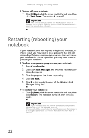 Page 30CHAPTER 3: Setting Up and Getting Started
22
To turn off your notebook:  
Click  (Start), click the arrow next to the lock icon, then 
click Shut Down. The notebook turns off.
Restarting (rebooting) your 
notebook
If your notebook does not respond to keyboard, touchpad, or 
mouse input, you may have to close programs that are not 
responding. If closing unresponsive programs does not restore 
your notebook to normal operation, you may have to restart 
(reboot) your notebook.
To close unresponsive...