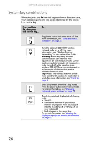 Page 34CHAPTER 3: Setting Up and Getting Started
26
System key combinations
When you press the FN key and a system key at the same time, 
your notebook performs the action identified by the text or 
icon on the key.
Press and hold FN, then press 
this system key...To...
Toggle the status indicators on or off. For 
more information, see “Using the status 
indicators” on page 23.
Turn the optional IEEE 802.11 wireless 
network radio on or off. For more 
information, see “Wireless Ethernet 
Networking” in your...