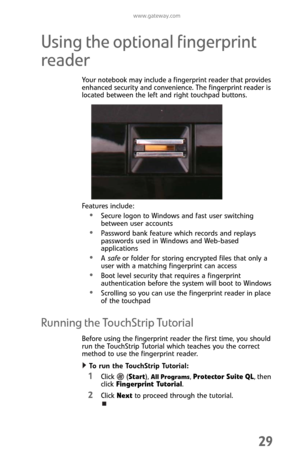 Page 37www.gateway.com
29
Using the optional fingerprint 
reader
Your notebook may include a fingerprint reader that provides 
enhanced security and convenience. The fingerprint reader is 
located between the left and right touchpad buttons.
Features include:
Secure logon to Windows and fast user switching 
between user accounts
Password bank feature which records and replays 
passwords used in Windows and Web-based 
applications
A safe or folder for storing encrypted files that only a 
user with a matching...