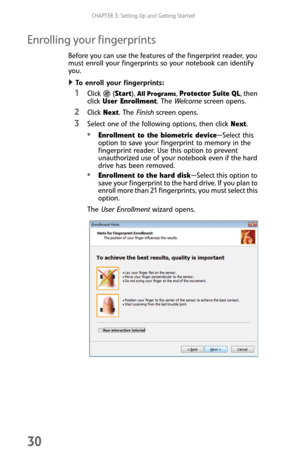 Page 38CHAPTER 3: Setting Up and Getting Started
30
Enrolling your fingerprints
Before you can use the features of the fingerprint reader, you 
must enroll your fingerprints so your notebook can identify 
you.
To enroll your fingerprints:  
1Click  (Start), All Programs, Protector Suite QL, then 
click User Enrollment. The Welcome screen opens.
2Click Next. The Finish screen opens.
3Select one of the following options, then click Next.
Enrollment to the biometric device—Select this 
option to save your...