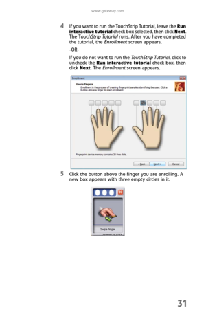 Page 39www.gateway.com
31
4If you want to run the TouchStrip Tutorial, leave the Run 
interactive tutorial check box selected, then click Next. 
The TouchStrip Tutorial runs. After you have completed 
the tutorial, the Enrollment screen appears.
-OR-
If you do not want to run the Touch St ri p  Tuto ri a l, click to 
uncheck the Run interactive tutorial check box, then 
click Next. The Enrollment screen appears.
5Click the button above the finger you are enrolling. A 
new box appears with three empty circles in...