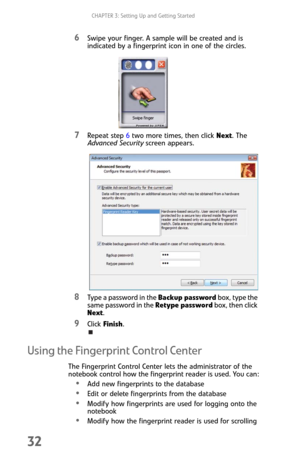 Page 40CHAPTER 3: Setting Up and Getting Started
32
6Swipe your finger. A sample will be created and is 
indicated by a fingerprint icon in one of the circles.
7Repeat step 6 two more times, then click Next. The 
Advanced Security screen appears.
8Type a password in the Backup password box, type the 
same password in the Retype password box, then click 
Next.
9Click Finish.
Using the Fingerprint Control Center
The Fingerprint Control Center lets the administrator of the 
notebook control how the fingerprint...