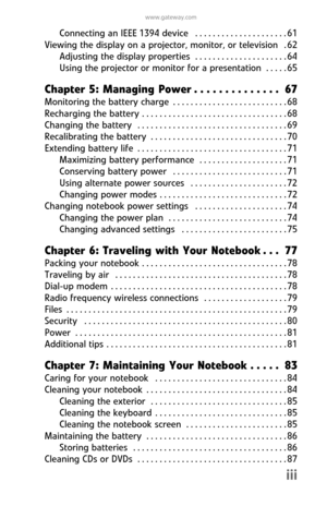 Page 5www.gateway.com
iii
Connecting  an  IEEE 1394  device   . . . . . . . . . . . . . . . . . . . . . 61
Viewing the display on a projector, monitor, or television   . 62
Adjusting  the  display properties   . . . . . . . . . . . . . . . . . . . . . 64
Using the projector or monitor for  a  presentation   . . . . . 65
Chapter  5:  Managing  Power . . . . . . . . . . . . . .  67
Monitoring  the  battery  charge  . . . . . . . . . . . . . . . . . . . . . . . . . . 68
Recharging  the  battery  . . . . . . . . ....