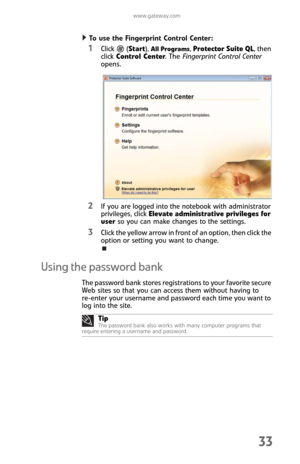 Page 41www.gateway.com
33
To use the Fingerprint Control Center:  
1Click  (Start), All Programs, Protector Suite QL, then 
click Control Center. The Fingerprint Control Center 
opens.
2If you are logged into the notebook with administrator 
privileges, click Elevate administrative privileges for 
user so you can make changes to the settings.
3Click the yellow arrow in front of an option, then click the 
option or setting you want to change.
Using the password bank
The password bank stores registrations to your...