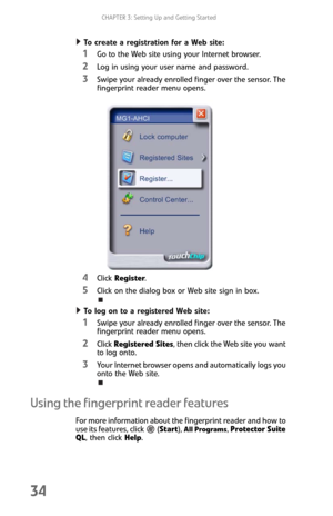 Page 42CHAPTER 3: Setting Up and Getting Started
34
To create a registration for a Web site:  
1Go to the Web site using your Internet browser.
2Log in using your user name and password.
3Swipe your already enrolled finger over the sensor. The 
fingerprint reader menu opens.
4Click Register.
5Click on the dialog box or Web site sign in box.
To log on to a registered Web site:  
1Swipe your already enrolled finger over the sensor. The 
fingerprint reader menu opens.
2Click Registered Sites, then click the Web...