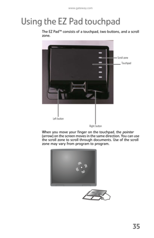 Page 43www.gateway.com
35
Using the EZ Pad touchpad
The EZ Pad™ consists of a touchpad, two buttons, and a scroll 
zone.
When you move your finger on the touchpad, the pointer 
(arrow) on the screen moves in the same direction. You can use 
the scroll zone to scroll through documents. Use of the scroll 
zone may vary from program to program.
Touchpad
Left button
Right buttonScroll zone 