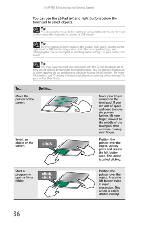 Page 44CHAPTER 3: Setting Up and Getting Started
36
You can use the EZ-Pad left and right buttons below the 
touchpad to select objects.
Tip
You can attach a mouse to the notebook using a USB port. You do not need 
to shut down the notebook to connect a USB mouse.
TipFor instructions on how to adjust the double-click speed, pointer speed, 
right-hand or left-hand configuration, and other touchpad settings, see 
“Changing the mouse, touchpad, or pointing device settings” in your online User 
Guide.
TipYou may...