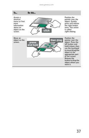 Page 45www.gateway.com
37
Access a 
shortcut 
menu or find 
more 
information 
about an 
object on the 
screen.Position the 
pointer over the 
object. Quickly 
press and release 
the right button 
once. This action 
is called 
right-clicking.
Move an 
object on the 
screen.Position the 
pointer over the 
object. Press the 
left button and 
hold it down, then 
use the touchpad 
to move (drag) the 
object to the 
appropriate part 
of the screen. 
Release the 
button to drop the 
object where you 
want it.
To...Do...