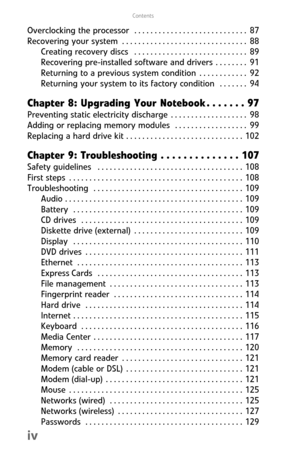 Page 6Contents
iv
Overclocking  the  processor   . . . . . . . . . . . . . . . . . . . . . . . . . . . .  87
Recovering  your  system  . . . . . . . . . . . . . . . . . . . . . . . . . . . . . . .  88
Creating  recovery  discs   . . . . . . . . . . . . . . . . . . . . . . . . . . . .  89
Recovering pre-installed software  and  drivers  . . . . . . . .  91
Returning to a previous system condition  . . . . . . . . . . . .  92
Returning your system to its factory condition   . . . . . . .  94
Chapter 8: Upgrading...