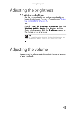 Page 51www.gateway.com
43
Adjusting the brightness
To adjust screen brightness:  
Use the increase brightness and decrease brightness 
keys on the keyboard. For more information, see “System 
key combinations” on page 26.
-OR-
Click  (Start), All Programs, Accessories
, then click 
Windows Mobility Center. The Windows Mobility 
Center window opens. Slide the Brightness control to 
the desired screen brightness.
Adjusting the volume
You can use the volume control to adjust the overall volume 
of your...