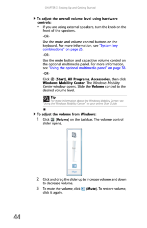 Page 52CHAPTER 3: Setting Up and Getting Started
44
To adjust the overall volume level using hardware 
controls:  
If you are using external speakers, turn the knob on the 
front of the speakers.
-OR-
Use the mute and volume control buttons on the 
keyboard. For more information, see “System key 
combinations” on page 26.
-OR-
Use the mute button and capacitive volume control on 
the optional multimedia panel. For more information, 
see “Using the optional multimedia panel” on page 38.
-OR-
Click  (Start), All...