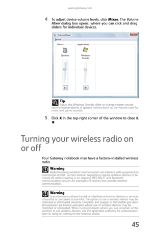 Page 53www.gateway.com
45
4To adjust device volume levels, click Mixer. The Volume 
Mixer dialog box opens, where you can click and drag 
sliders for individual devices.
5Click X in the top-right corner of the window to close it.
Turning your wireless radio on 
or off
Your Gateway notebook may have a factory-installed wireless 
radio.Tip
Adjust the Windows Sounds slider to change system sounds 
volume independently of general volume (such as the volume used for 
music and game sounds).
WarningRadio frequency...