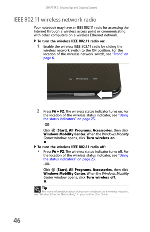 Page 54CHAPTER 3: Setting Up and Getting Started
46
IEEE 802.11 wireless network radio
Your notebook may have an IEEE 802.11 radio for accessing the 
Internet through a wireless access point or communicating 
with other computers on a wireless Ethernet network.
To turn the wireless IEEE 802.11 radio on:  
1Enable the wireless IEEE 802.11 radio by sliding the 
wireless network switch to the ON position. For the 
location of the wireless network switch, see “Front” on 
page 6.
2Press FN + F2. The wireless status...