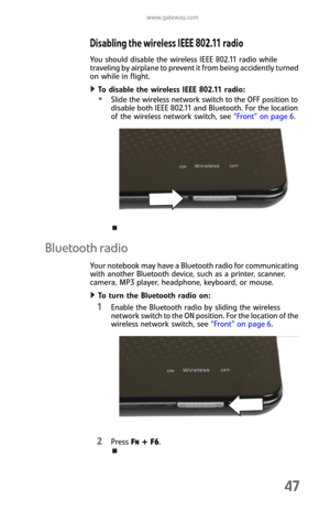 Page 55www.gateway.com
47
Disabling the wireless IEEE 802.11 radio
You should disable the wireless IEEE 802.11 radio while 
traveling by airplane to prevent it from being accidently turned 
on while in flight.
To disable the wireless IEEE 802.11 radio:  
Slide the wireless network switch to the OFF position to 
disable both IEEE 802.11 and Bluetooth. For the location 
of the wireless network switch, see “Front” on page 6.
Bluetooth radio
Your notebook may have a Bluetooth radio for communicating 
with another...