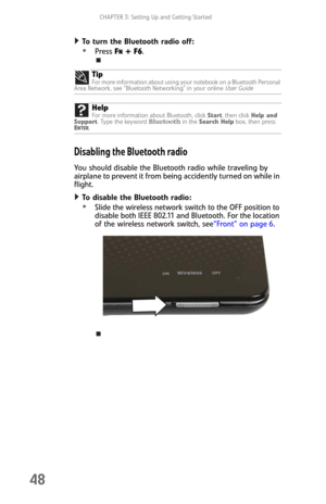 Page 56CHAPTER 3: Setting Up and Getting Started
48
To turn the Bluetooth radio off:  
Press FN + F6.
Disabling the Bluetooth radio
You should disable the Bluetooth radio while traveling by 
airplane to prevent it from being accidently turned on while in 
flight.
To disable the Bluetooth radio:  
Slide the wireless network switch to the OFF position to 
disable both IEEE 802.11 and Bluetooth. For the location 
of the wireless network switch, see“Front” on page 6. Tip
For more information about using your...