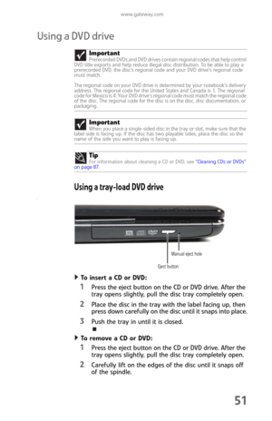 Page 59www.gateway.com
51
Using a DVD drive
Using a tray-load DVD drive
[
To insert a CD or DVD:  
1Press the eject button on the CD or DVD drive. After the 
tray opens slightly, pull the disc tray completely open.
2Place the disc in the tray with the label facing up, then 
press down carefully on the disc until it snaps into place.
3Push the tray in until it is closed.
To remove a CD or DVD:  
1Press the eject button on the CD or DVD drive. After the 
tray opens slightly, pull the disc tray completely open....